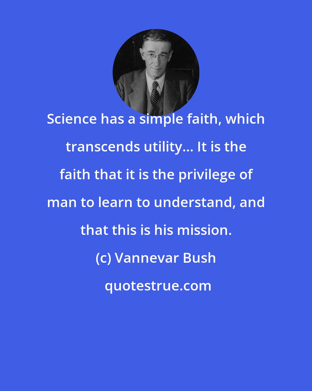 Vannevar Bush: Science has a simple faith, which transcends utility... It is the faith that it is the privilege of man to learn to understand, and that this is his mission.