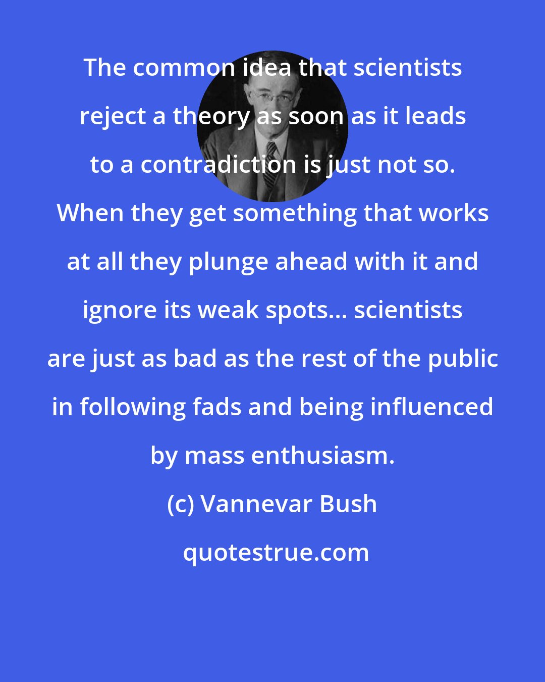 Vannevar Bush: The common idea that scientists reject a theory as soon as it leads to a contradiction is just not so. When they get something that works at all they plunge ahead with it and ignore its weak spots... scientists are just as bad as the rest of the public in following fads and being influenced by mass enthusiasm.