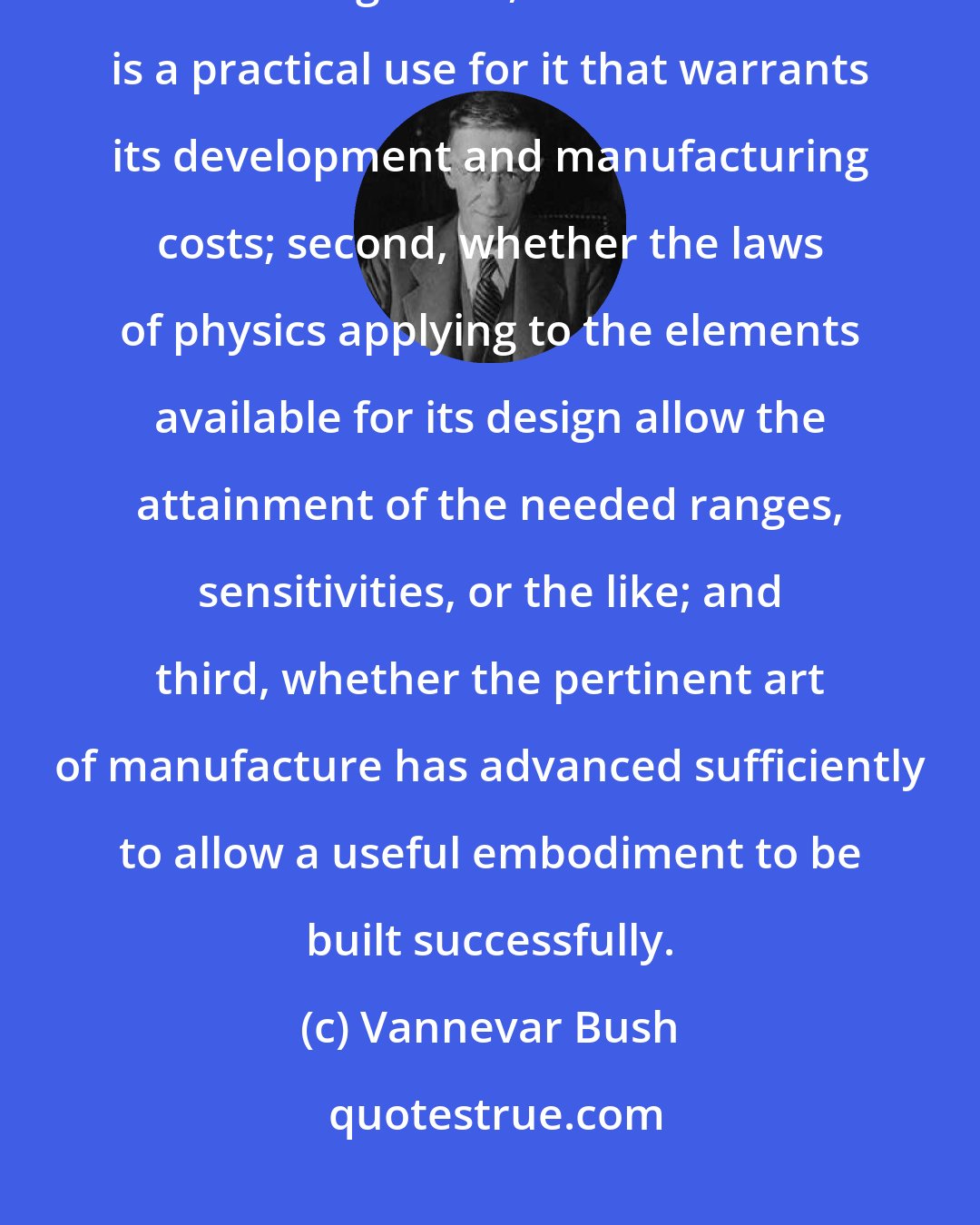 Vannevar Bush: The question of whether a device will come into being depends upon three things: first, whether there is a practical use for it that warrants its development and manufacturing costs; second, whether the laws of physics applying to the elements available for its design allow the attainment of the needed ranges, sensitivities, or the like; and third, whether the pertinent art of manufacture has advanced sufficiently to allow a useful embodiment to be built successfully.