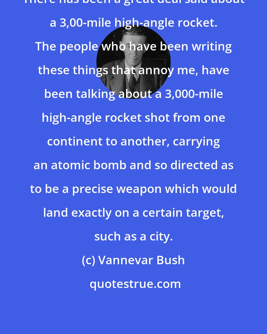 Vannevar Bush: There has been a great deal said about a 3,00-mile high-angle rocket. The people who have been writing these things that annoy me, have been talking about a 3,000-mile high-angle rocket shot from one continent to another, carrying an atomic bomb and so directed as to be a precise weapon which would land exactly on a certain target, such as a city.