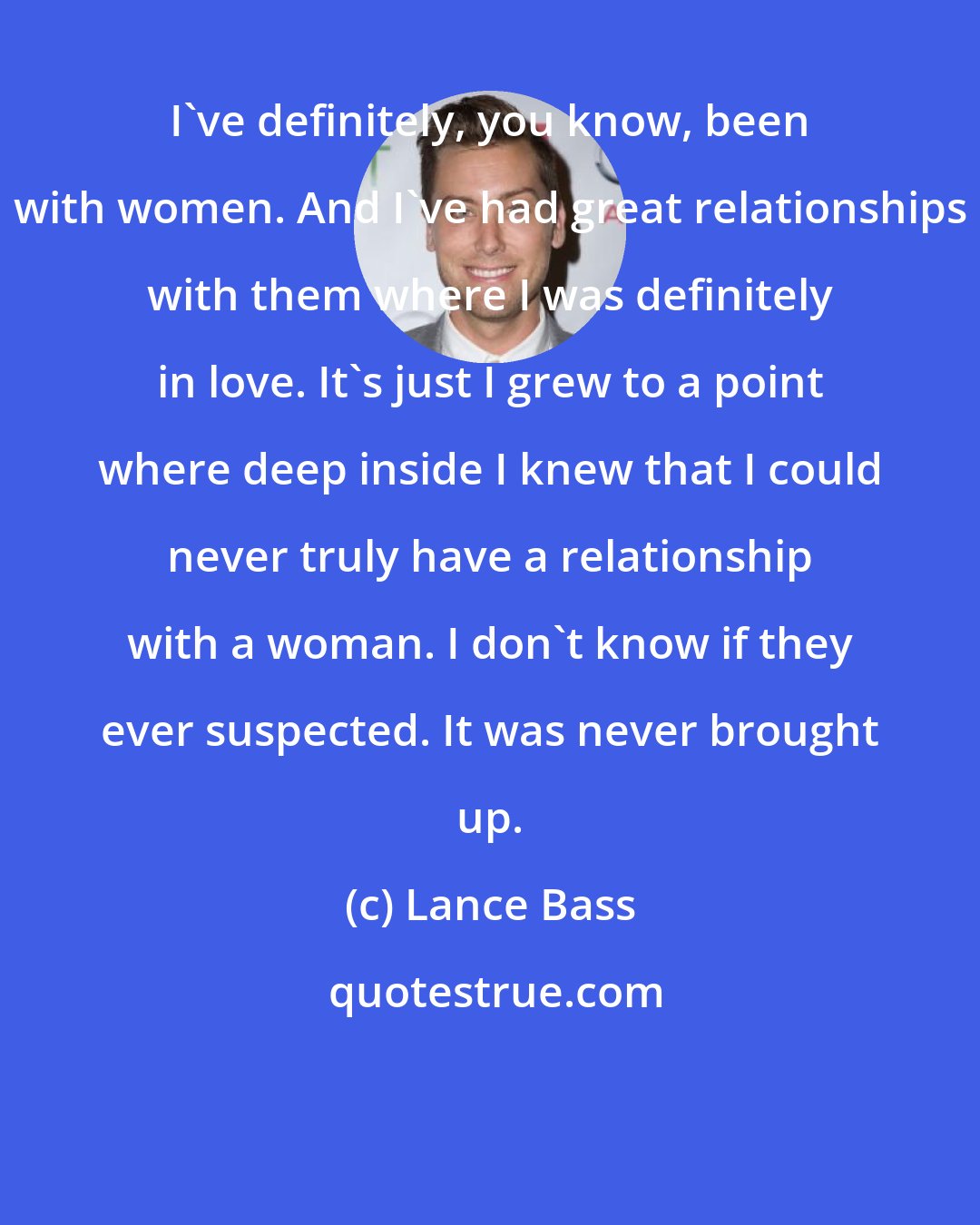 Lance Bass: I've definitely, you know, been with women. And I've had great relationships with them where I was definitely in love. It's just I grew to a point where deep inside I knew that I could never truly have a relationship with a woman. I don't know if they ever suspected. It was never brought up.