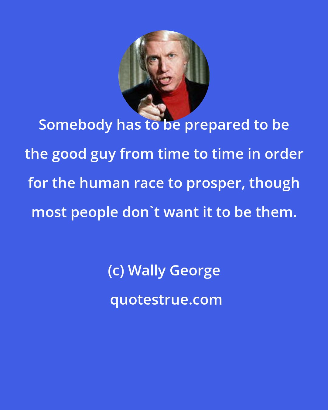 Wally George: Somebody has to be prepared to be the good guy from time to time in order for the human race to prosper, though most people don't want it to be them.