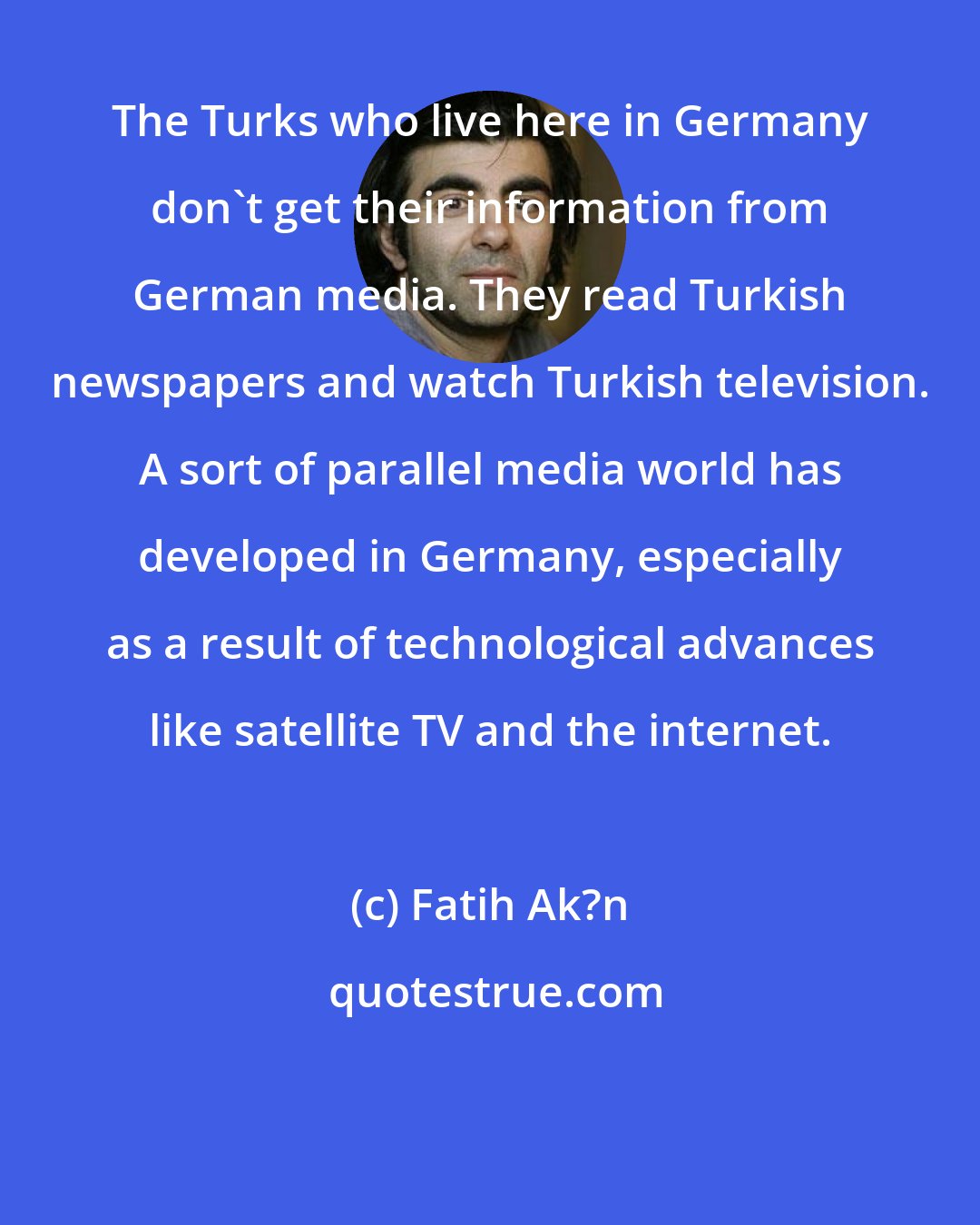 Fatih Ak?n: The Turks who live here in Germany don't get their information from German media. They read Turkish newspapers and watch Turkish television. A sort of parallel media world has developed in Germany, especially as a result of technological advances like satellite TV and the internet.