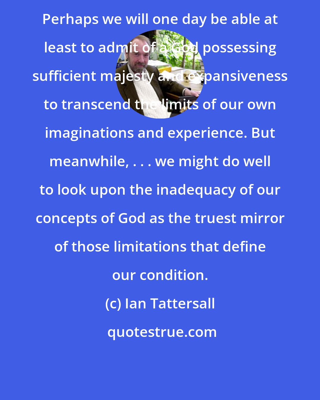 Ian Tattersall: Perhaps we will one day be able at least to admit of a God possessing sufficient majesty and expansiveness to transcend the limits of our own imaginations and experience. But meanwhile, . . . we might do well to look upon the inadequacy of our concepts of God as the truest mirror of those limitations that define our condition.