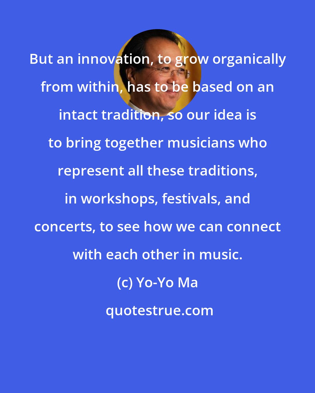 Yo-Yo Ma: But an innovation, to grow organically from within, has to be based on an intact tradition, so our idea is to bring together musicians who represent all these traditions, in workshops, festivals, and concerts, to see how we can connect with each other in music.