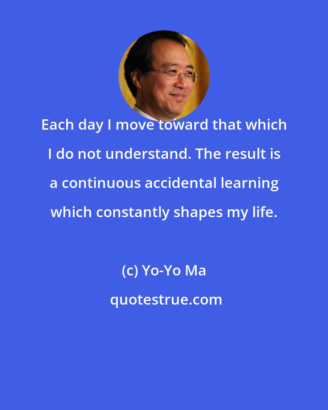 Yo-Yo Ma: Each day I move toward that which I do not understand. The result is a continuous accidental learning which constantly shapes my life.