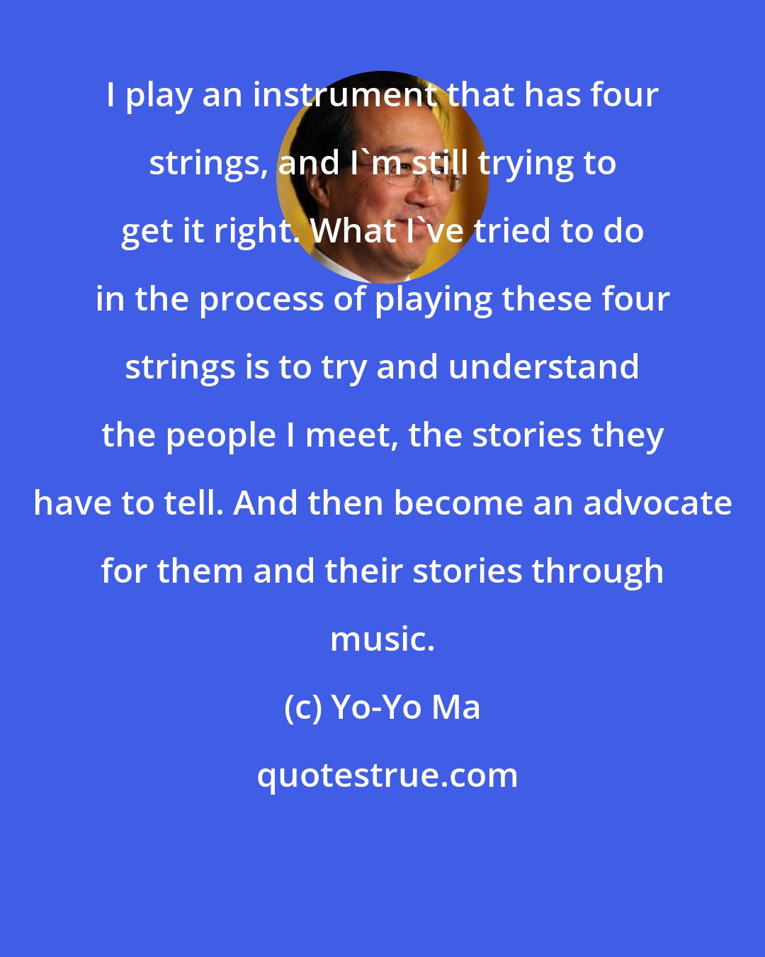 Yo-Yo Ma: I play an instrument that has four strings, and I'm still trying to get it right. What I've tried to do in the process of playing these four strings is to try and understand the people I meet, the stories they have to tell. And then become an advocate for them and their stories through music.