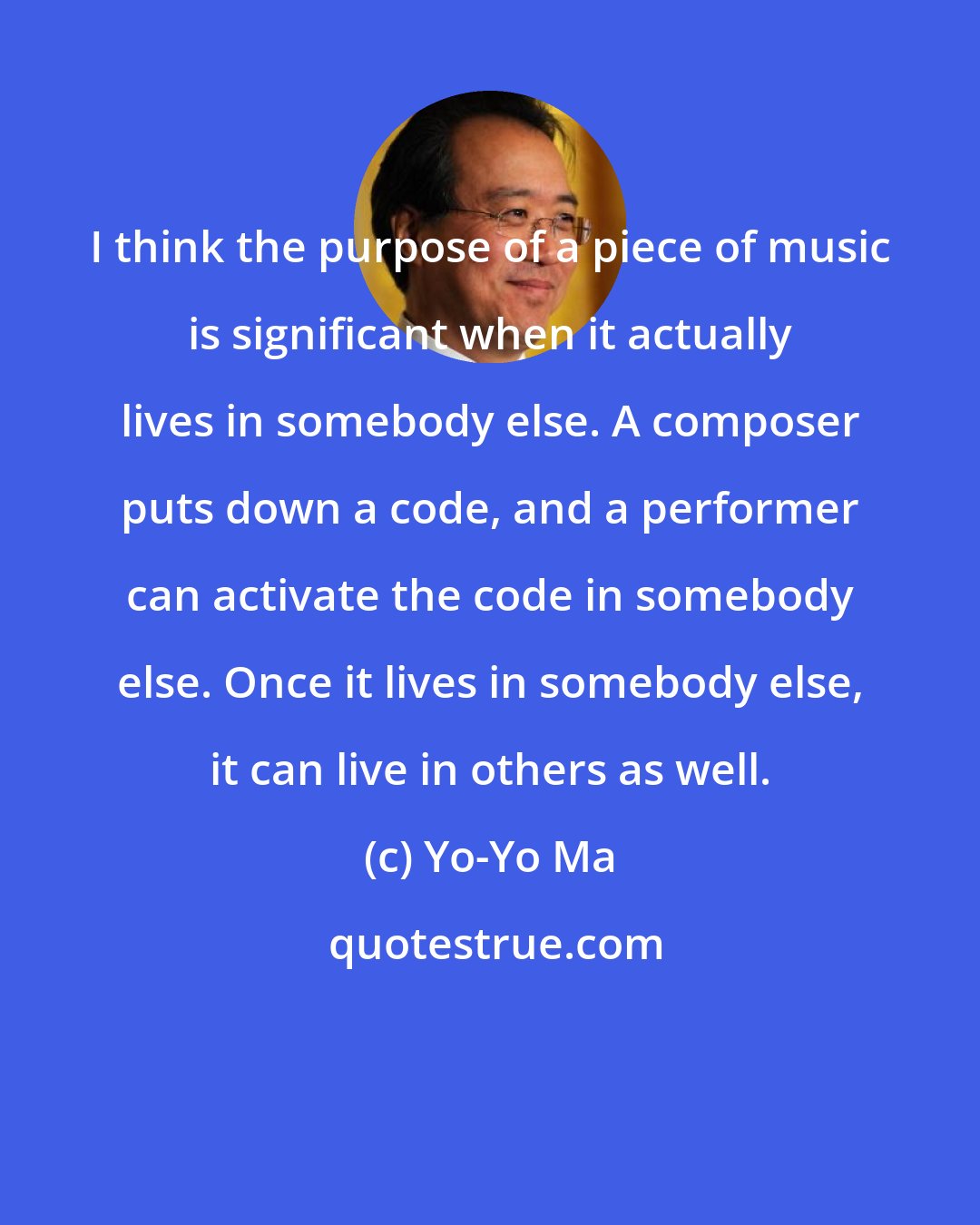 Yo-Yo Ma: I think the purpose of a piece of music is significant when it actually lives in somebody else. A composer puts down a code, and a performer can activate the code in somebody else. Once it lives in somebody else, it can live in others as well.