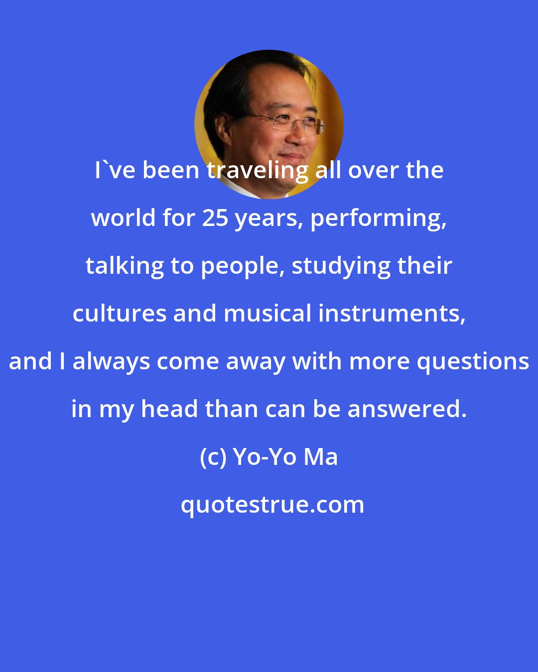 Yo-Yo Ma: I've been traveling all over the world for 25 years, performing, talking to people, studying their cultures and musical instruments, and I always come away with more questions in my head than can be answered.