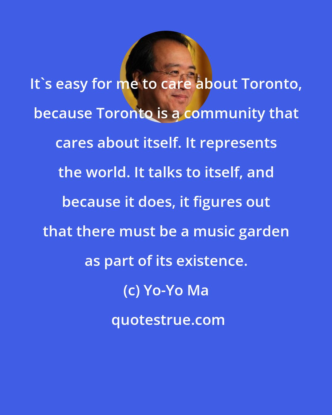 Yo-Yo Ma: It's easy for me to care about Toronto, because Toronto is a community that cares about itself. It represents the world. It talks to itself, and because it does, it figures out that there must be a music garden as part of its existence.