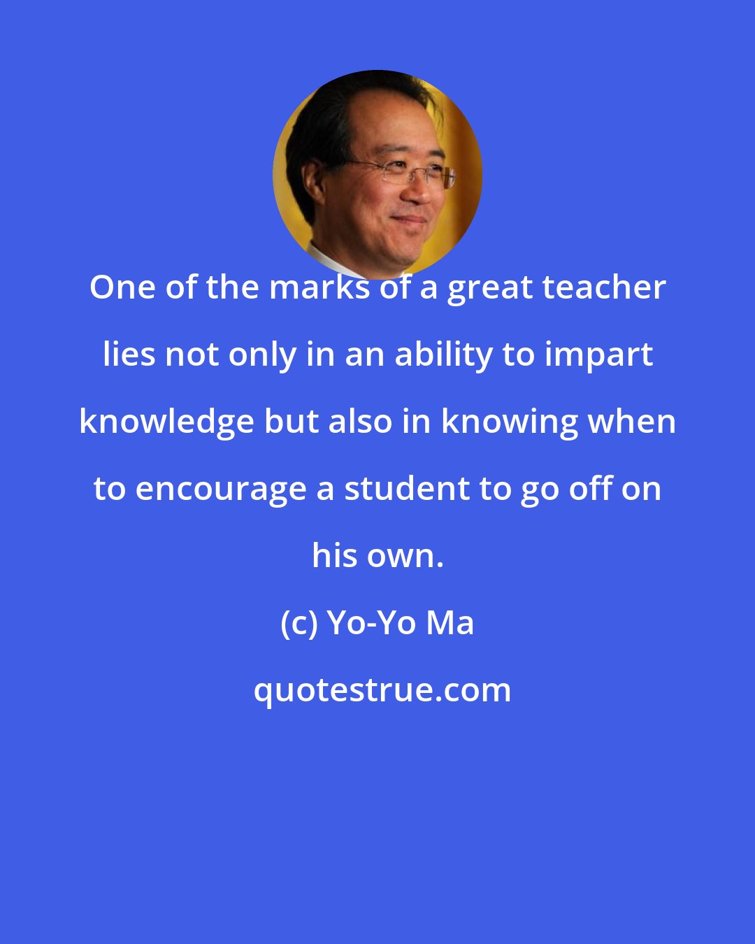 Yo-Yo Ma: One of the marks of a great teacher lies not only in an ability to impart knowledge but also in knowing when to encourage a student to go off on his own.