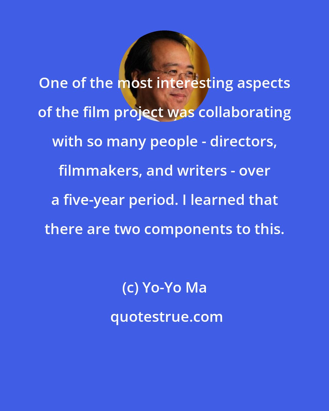 Yo-Yo Ma: One of the most interesting aspects of the film project was collaborating with so many people - directors, filmmakers, and writers - over a five-year period. I learned that there are two components to this.