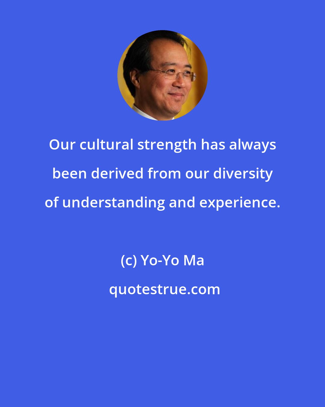 Yo-Yo Ma: Our cultural strength has always been derived from our diversity of understanding and experience.