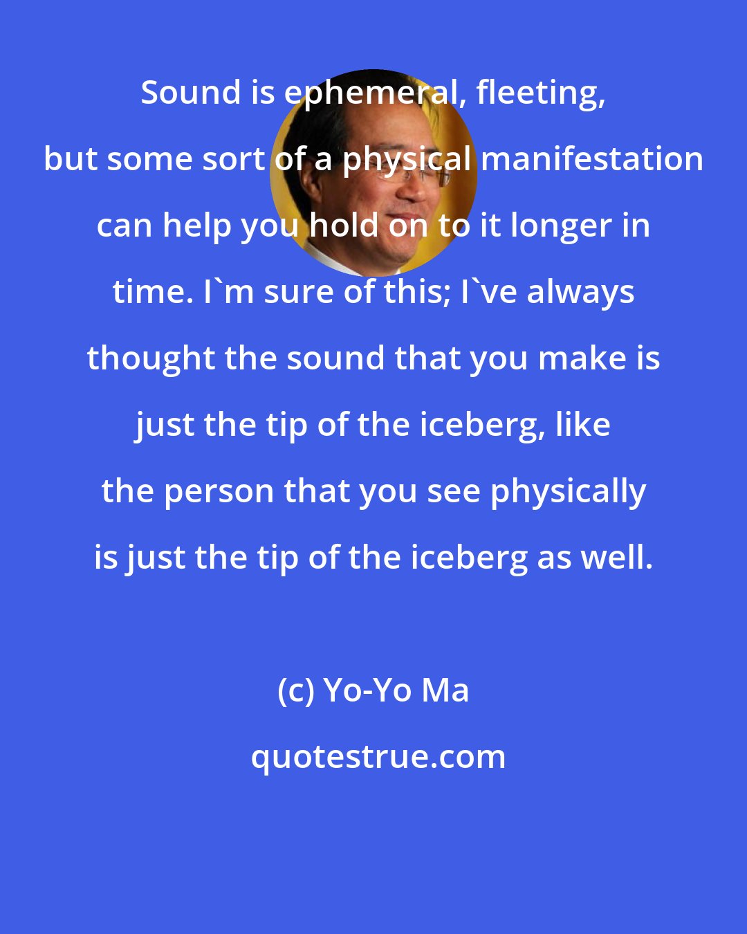 Yo-Yo Ma: Sound is ephemeral, fleeting, but some sort of a physical manifestation can help you hold on to it longer in time. I'm sure of this; I've always thought the sound that you make is just the tip of the iceberg, like the person that you see physically is just the tip of the iceberg as well.