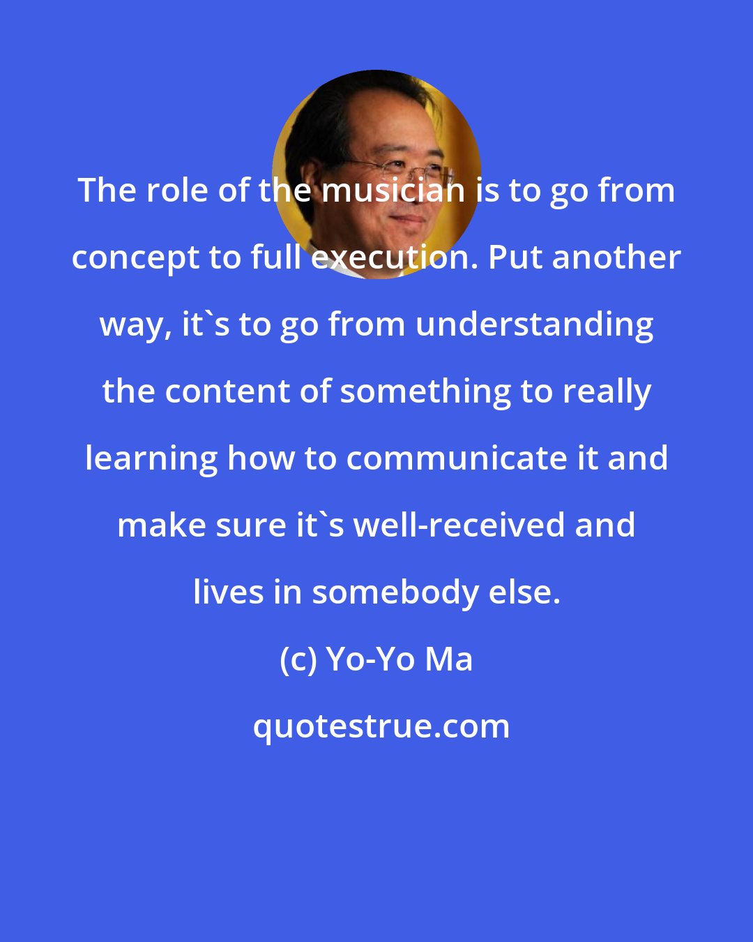 Yo-Yo Ma: The role of the musician is to go from concept to full execution. Put another way, it's to go from understanding the content of something to really learning how to communicate it and make sure it's well-received and lives in somebody else.