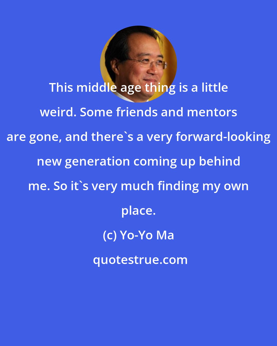 Yo-Yo Ma: This middle age thing is a little weird. Some friends and mentors are gone, and there's a very forward-looking new generation coming up behind me. So it's very much finding my own place.