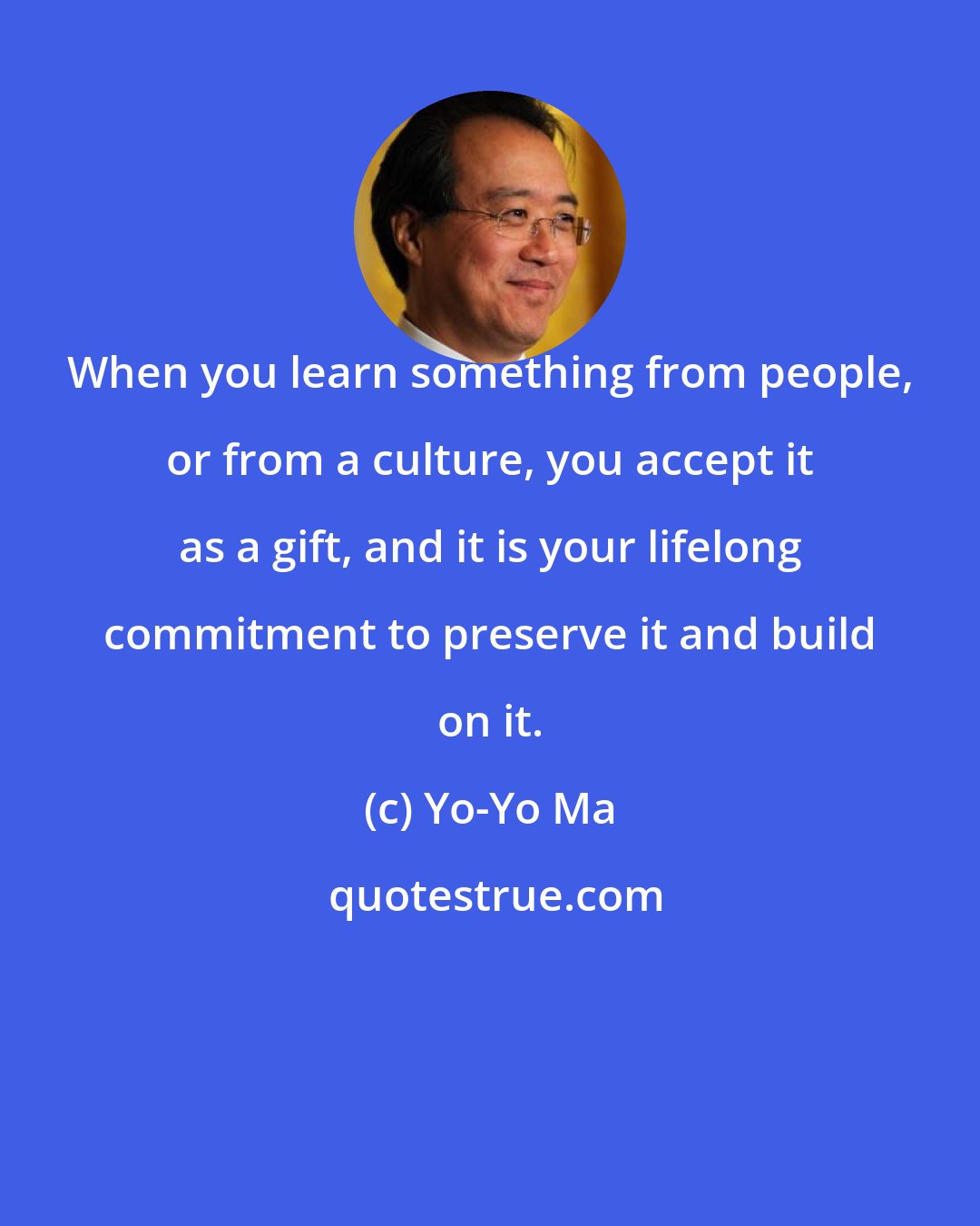 Yo-Yo Ma: When you learn something from people, or from a culture, you accept it as a gift, and it is your lifelong commitment to preserve it and build on it.