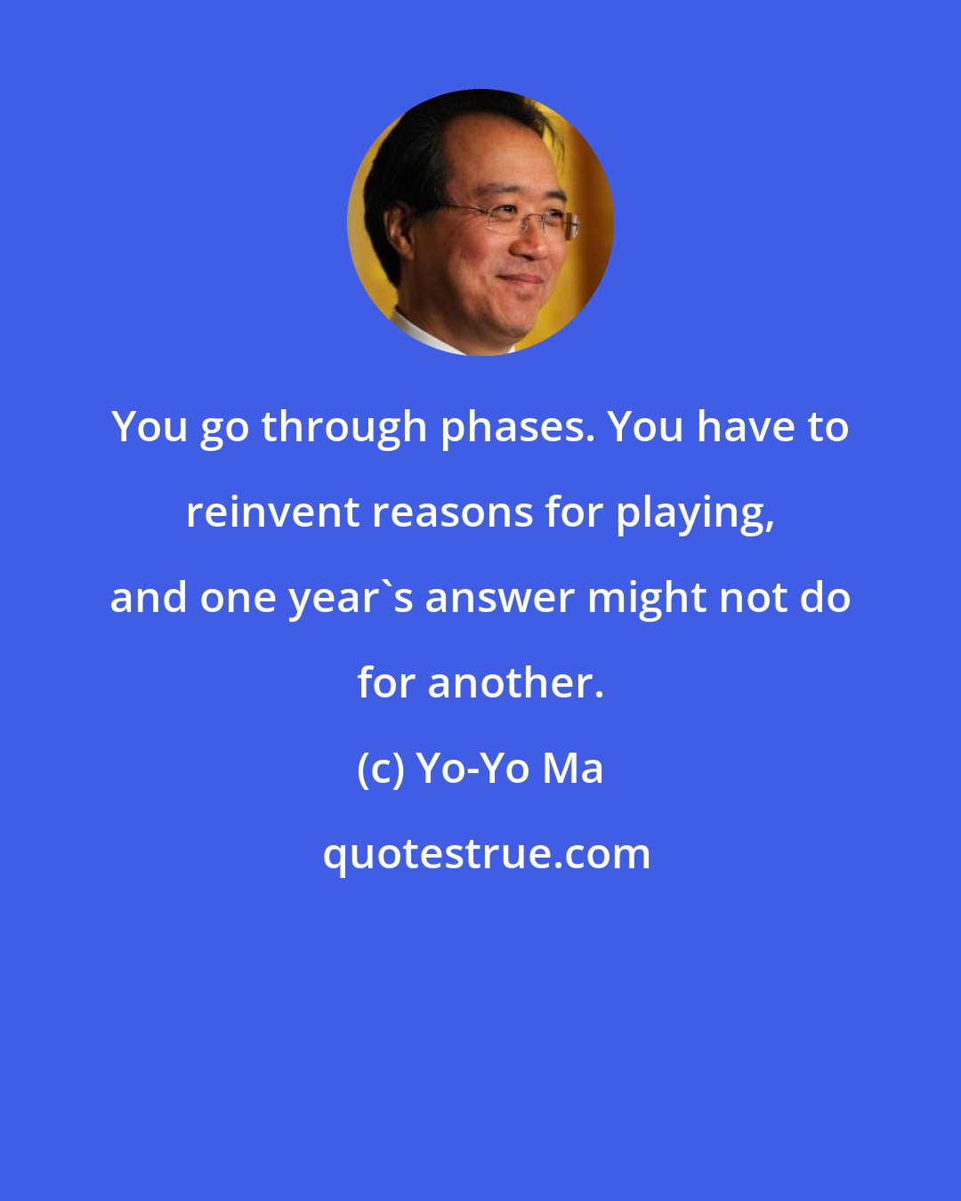 Yo-Yo Ma: You go through phases. You have to reinvent reasons for playing, and one year's answer might not do for another.