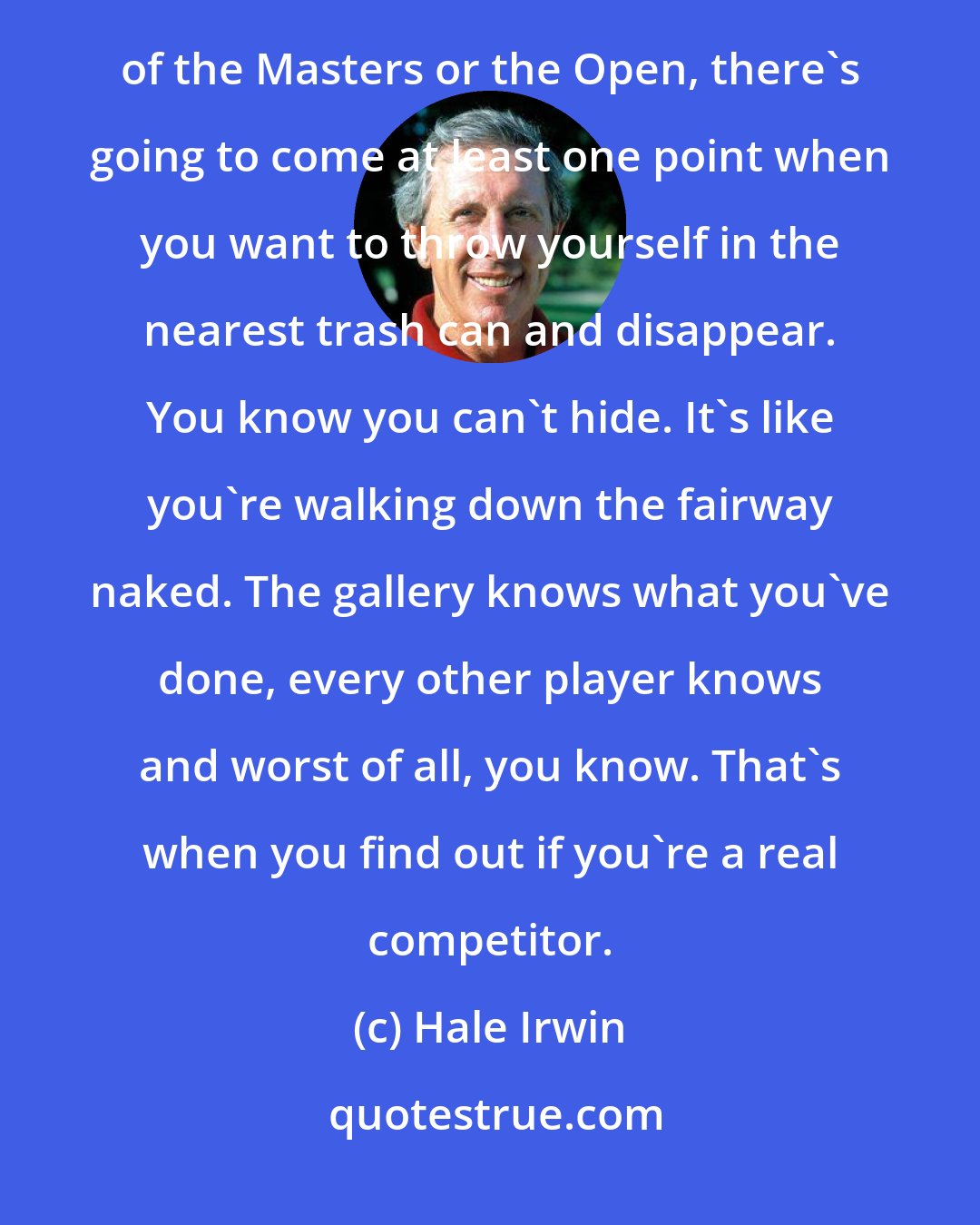 Hale Irwin: You can talk about strategy all you want, but what really matters is resilience. On the last nine holes of the Masters or the Open, there's going to come at least one point when you want to throw yourself in the nearest trash can and disappear. You know you can't hide. It's like you're walking down the fairway naked. The gallery knows what you've done, every other player knows and worst of all, you know. That's when you find out if you're a real competitor.