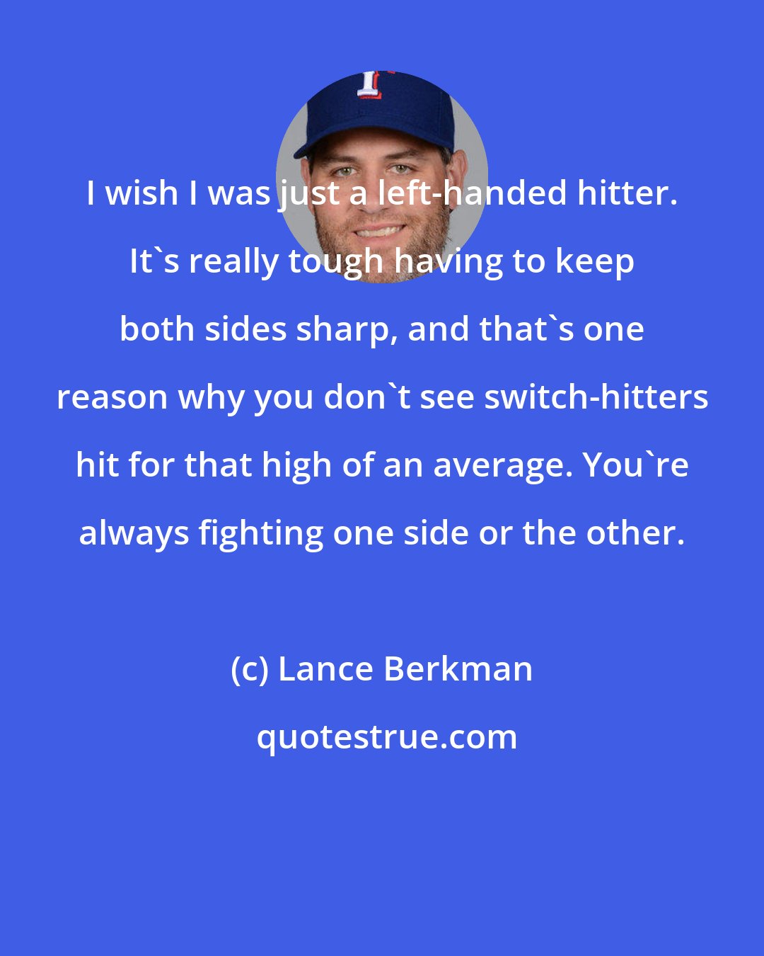 Lance Berkman: I wish I was just a left-handed hitter. It's really tough having to keep both sides sharp, and that's one reason why you don't see switch-hitters hit for that high of an average. You're always fighting one side or the other.