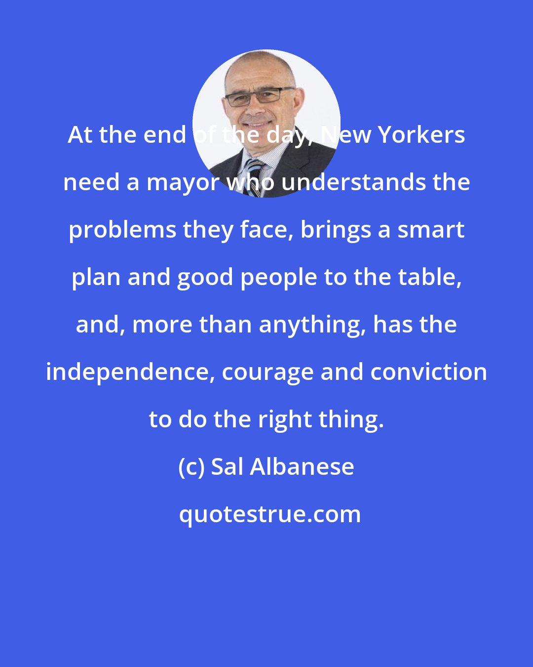 Sal Albanese: At the end of the day, New Yorkers need a mayor who understands the problems they face, brings a smart plan and good people to the table, and, more than anything, has the independence, courage and conviction to do the right thing.