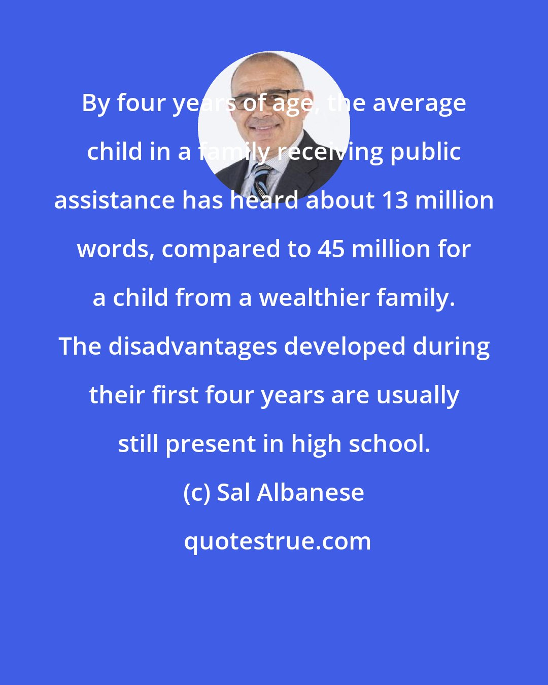 Sal Albanese: By four years of age, the average child in a family receiving public assistance has heard about 13 million words, compared to 45 million for a child from a wealthier family. The disadvantages developed during their first four years are usually still present in high school.