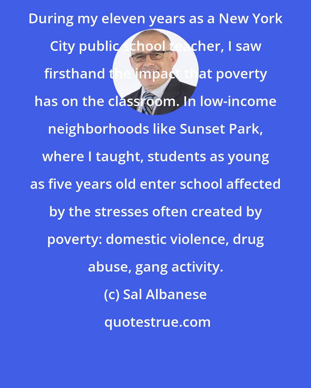 Sal Albanese: During my eleven years as a New York City public school teacher, I saw firsthand the impact that poverty has on the classroom. In low-income neighborhoods like Sunset Park, where I taught, students as young as five years old enter school affected by the stresses often created by poverty: domestic violence, drug abuse, gang activity.