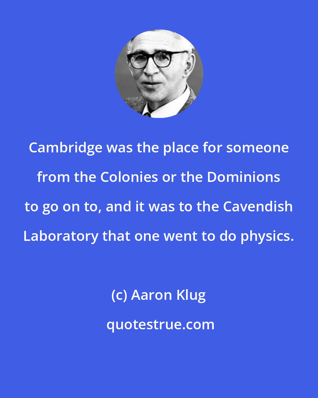 Aaron Klug: Cambridge was the place for someone from the Colonies or the Dominions to go on to, and it was to the Cavendish Laboratory that one went to do physics.