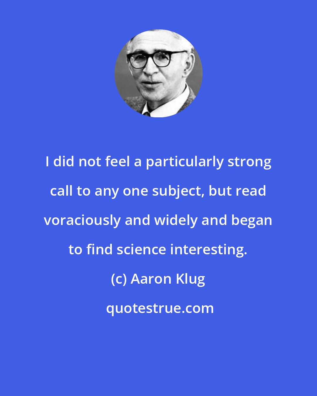 Aaron Klug: I did not feel a particularly strong call to any one subject, but read voraciously and widely and began to find science interesting.