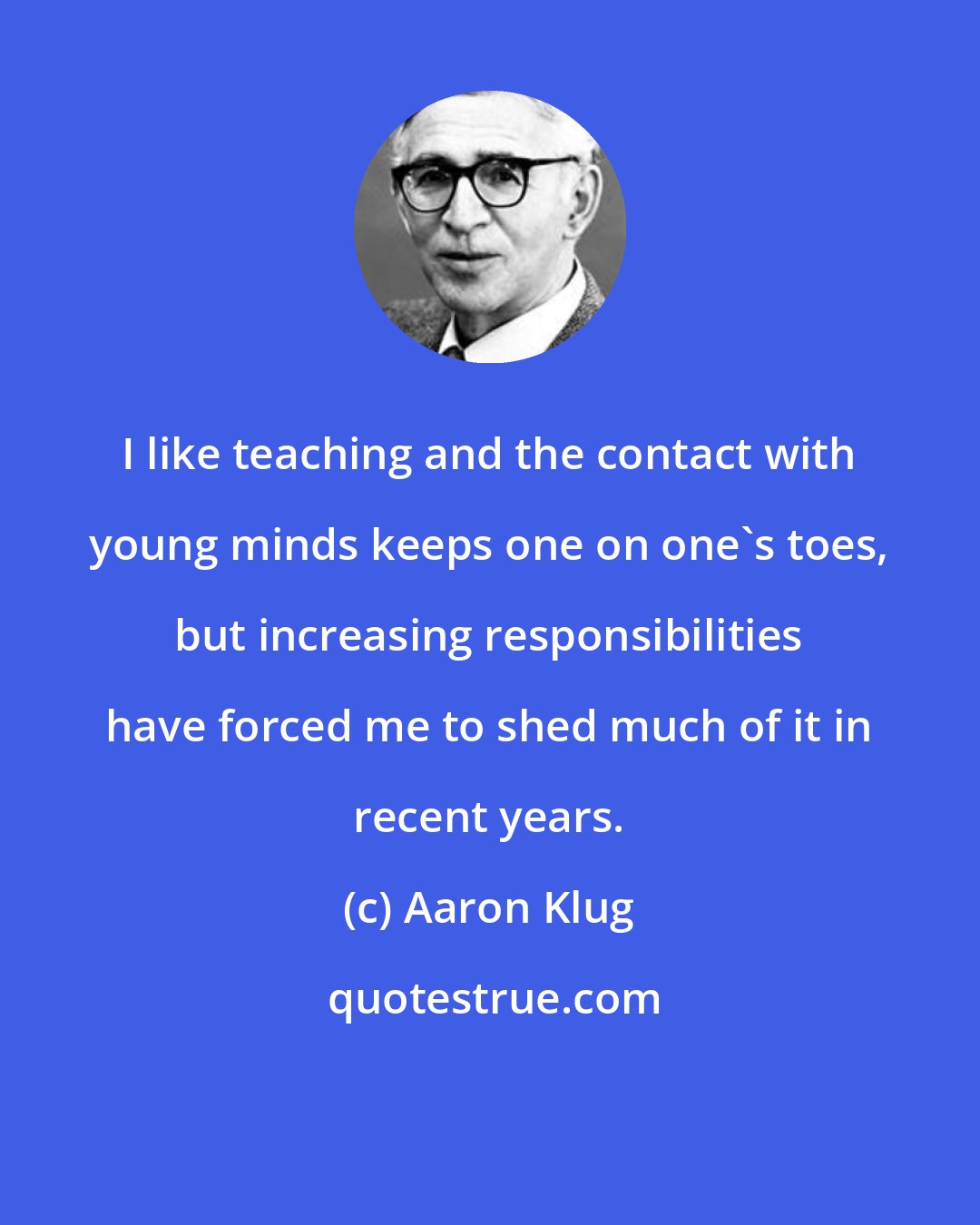 Aaron Klug: I like teaching and the contact with young minds keeps one on one's toes, but increasing responsibilities have forced me to shed much of it in recent years.