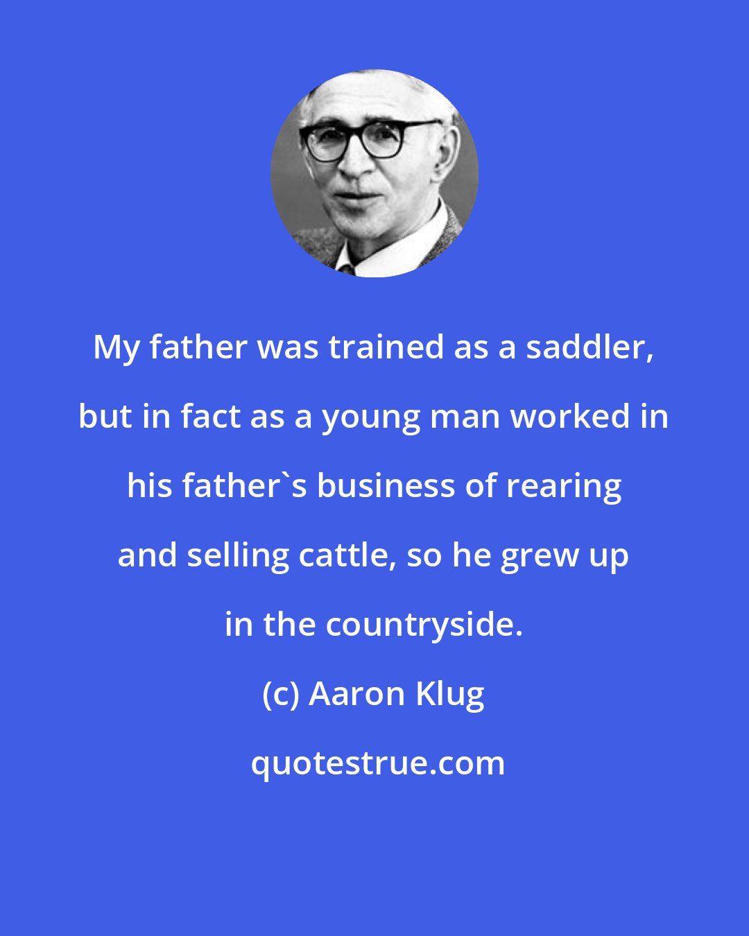 Aaron Klug: My father was trained as a saddler, but in fact as a young man worked in his father's business of rearing and selling cattle, so he grew up in the countryside.