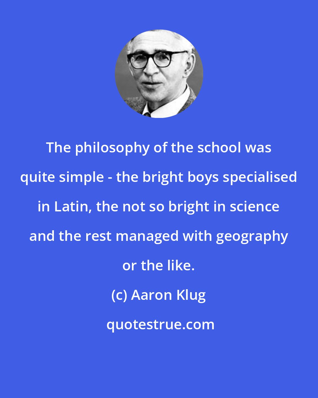 Aaron Klug: The philosophy of the school was quite simple - the bright boys specialised in Latin, the not so bright in science and the rest managed with geography or the like.