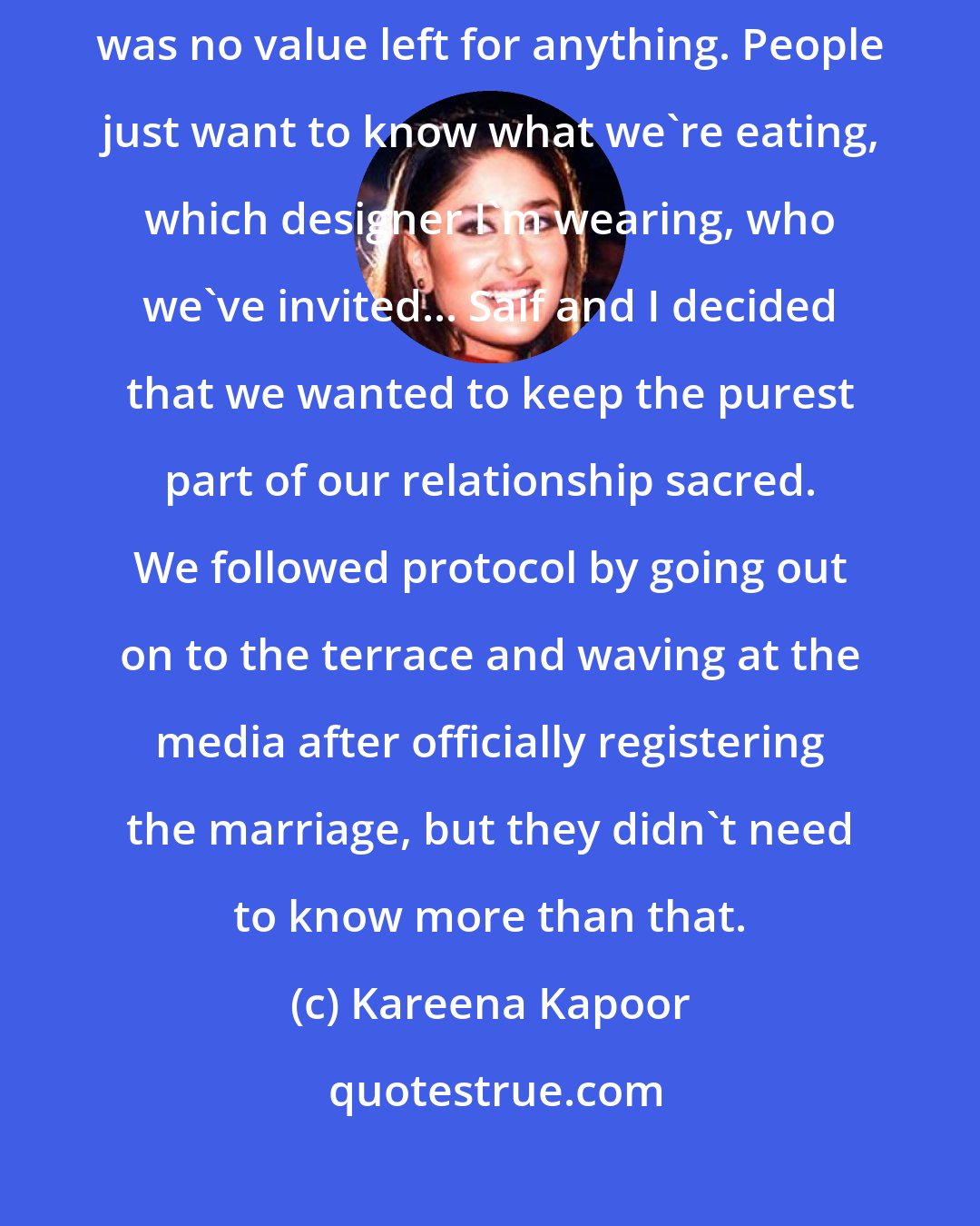 Kareena Kapoor: Over the years of courtship and being together, we realized that there was no value left for anything. People just want to know what we're eating, which designer I'm wearing, who we've invited... Saif and I decided that we wanted to keep the purest part of our relationship sacred. We followed protocol by going out on to the terrace and waving at the media after officially registering the marriage, but they didn't need to know more than that.