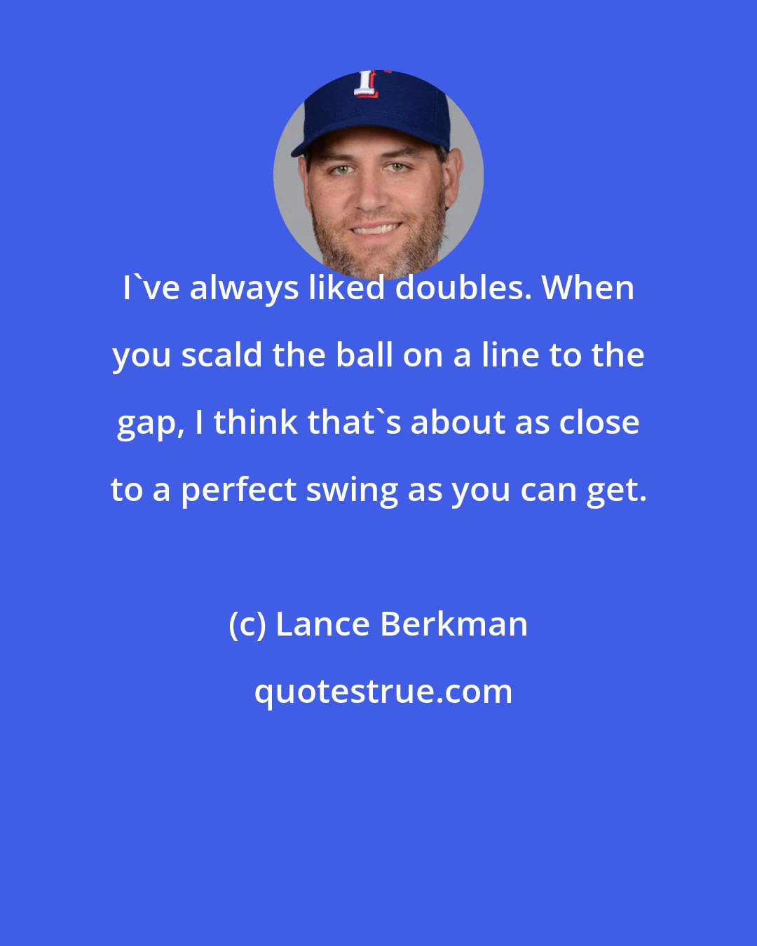 Lance Berkman: I've always liked doubles. When you scald the ball on a line to the gap, I think that's about as close to a perfect swing as you can get.