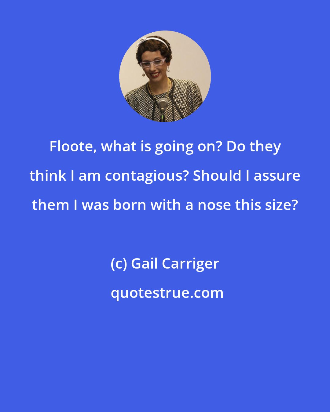 Gail Carriger: Floote, what is going on? Do they think I am contagious? Should I assure them I was born with a nose this size?