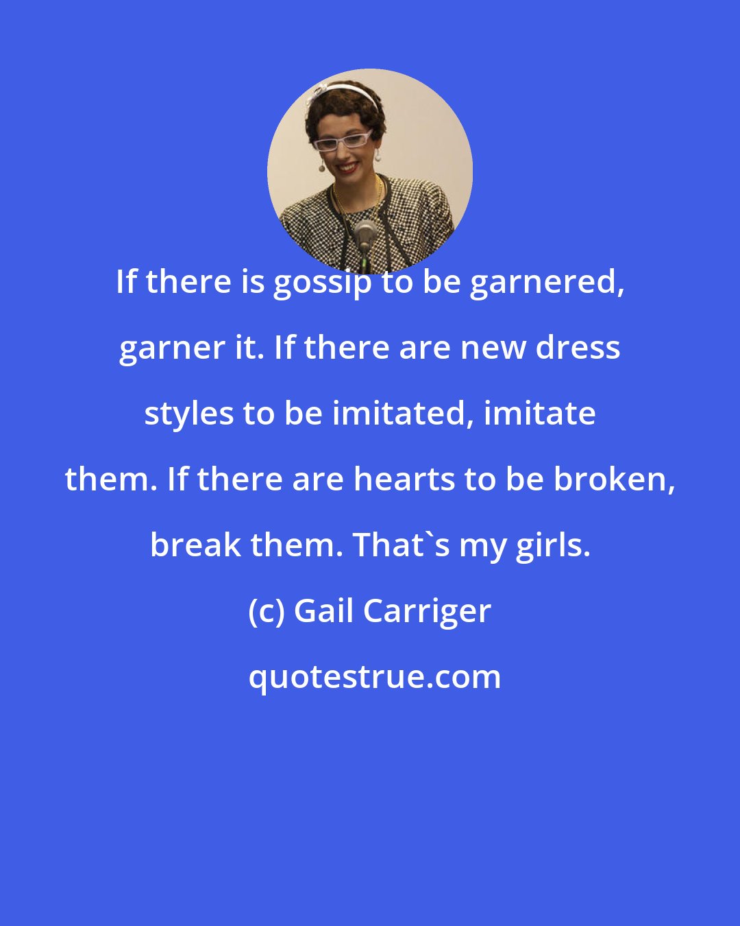 Gail Carriger: If there is gossip to be garnered, garner it. If there are new dress styles to be imitated, imitate them. If there are hearts to be broken, break them. That's my girls.