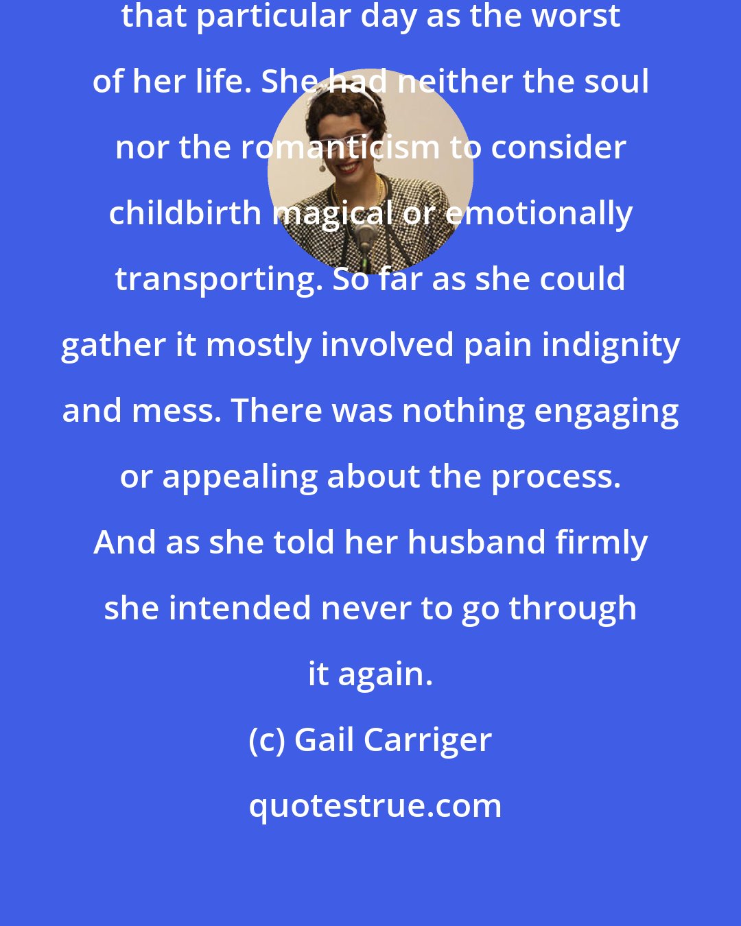 Gail Carriger: Later on Lady Maccon was to describe that particular day as the worst of her life. She had neither the soul nor the romanticism to consider childbirth magical or emotionally transporting. So far as she could gather it mostly involved pain indignity and mess. There was nothing engaging or appealing about the process. And as she told her husband firmly she intended never to go through it again.
