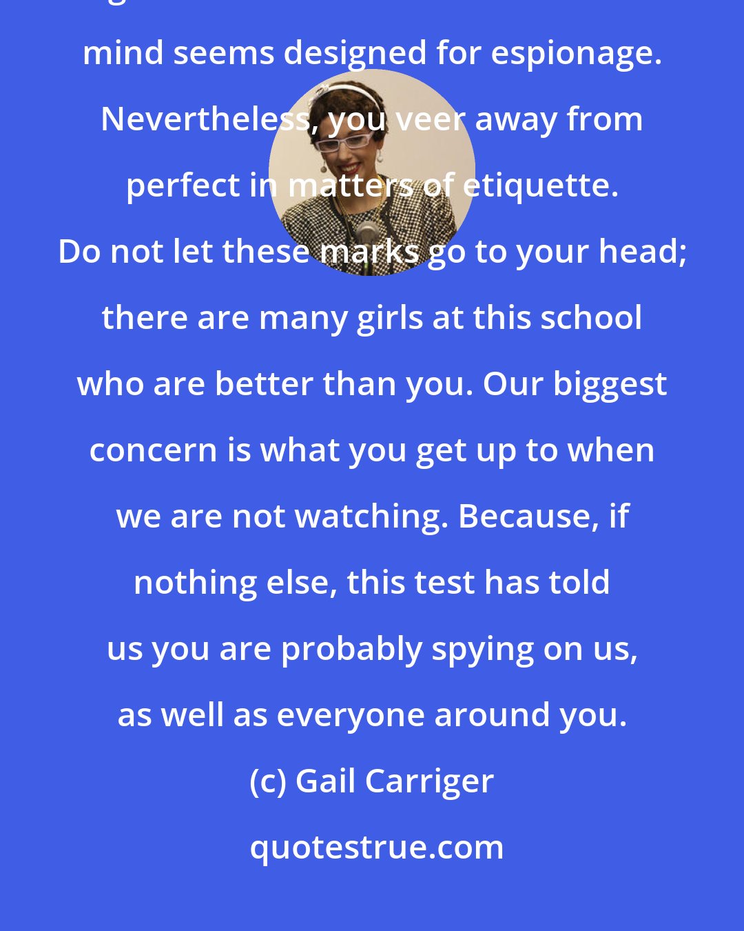 Gail Carriger: Miss Temminnick, you are in receipt of the highest marks we have ever given in a six-month review. Your mind seems designed for espionage. Nevertheless, you veer away from perfect in matters of etiquette. Do not let these marks go to your head; there are many girls at this school who are better than you. Our biggest concern is what you get up to when we are not watching. Because, if nothing else, this test has told us you are probably spying on us, as well as everyone around you.