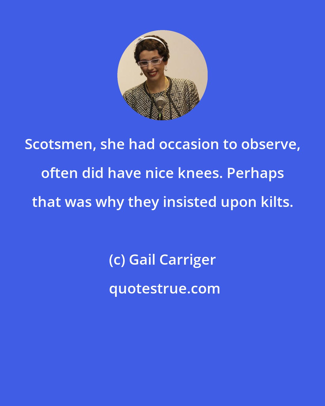 Gail Carriger: Scotsmen, she had occasion to observe, often did have nice knees. Perhaps that was why they insisted upon kilts.