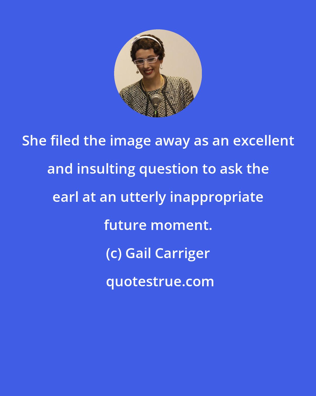 Gail Carriger: She filed the image away as an excellent and insulting question to ask the earl at an utterly inappropriate future moment.