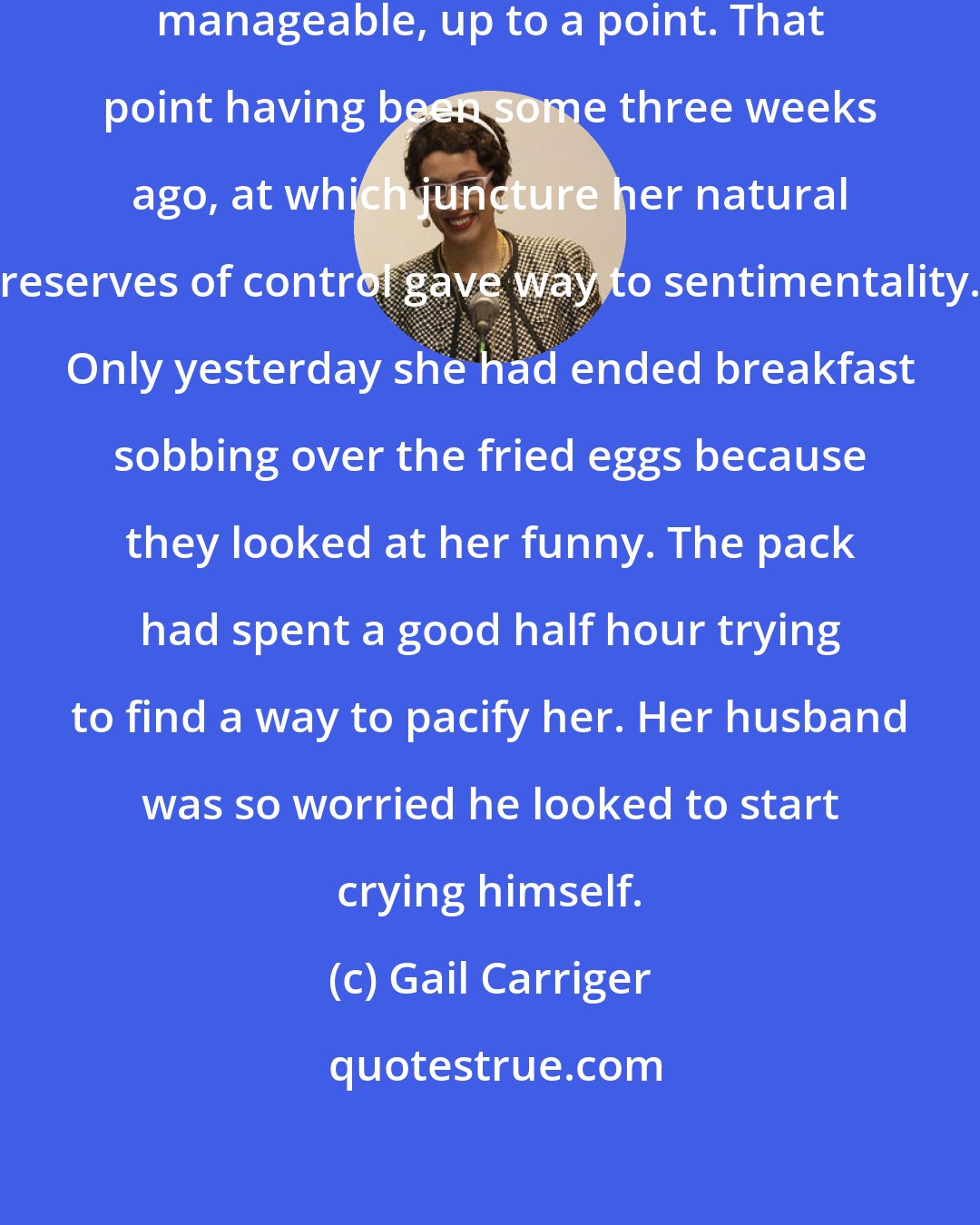 Gail Carriger: Alexia had found pregnancy relatively manageable, up to a point. That point having been some three weeks ago, at which juncture her natural reserves of control gave way to sentimentality. Only yesterday she had ended breakfast sobbing over the fried eggs because they looked at her funny. The pack had spent a good half hour trying to find a way to pacify her. Her husband was so worried he looked to start crying himself.