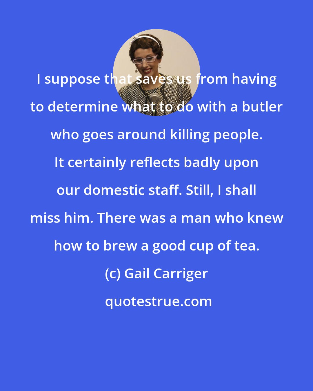 Gail Carriger: I suppose that saves us from having to determine what to do with a butler who goes around killing people. It certainly reflects badly upon our domestic staff. Still, I shall miss him. There was a man who knew how to brew a good cup of tea.