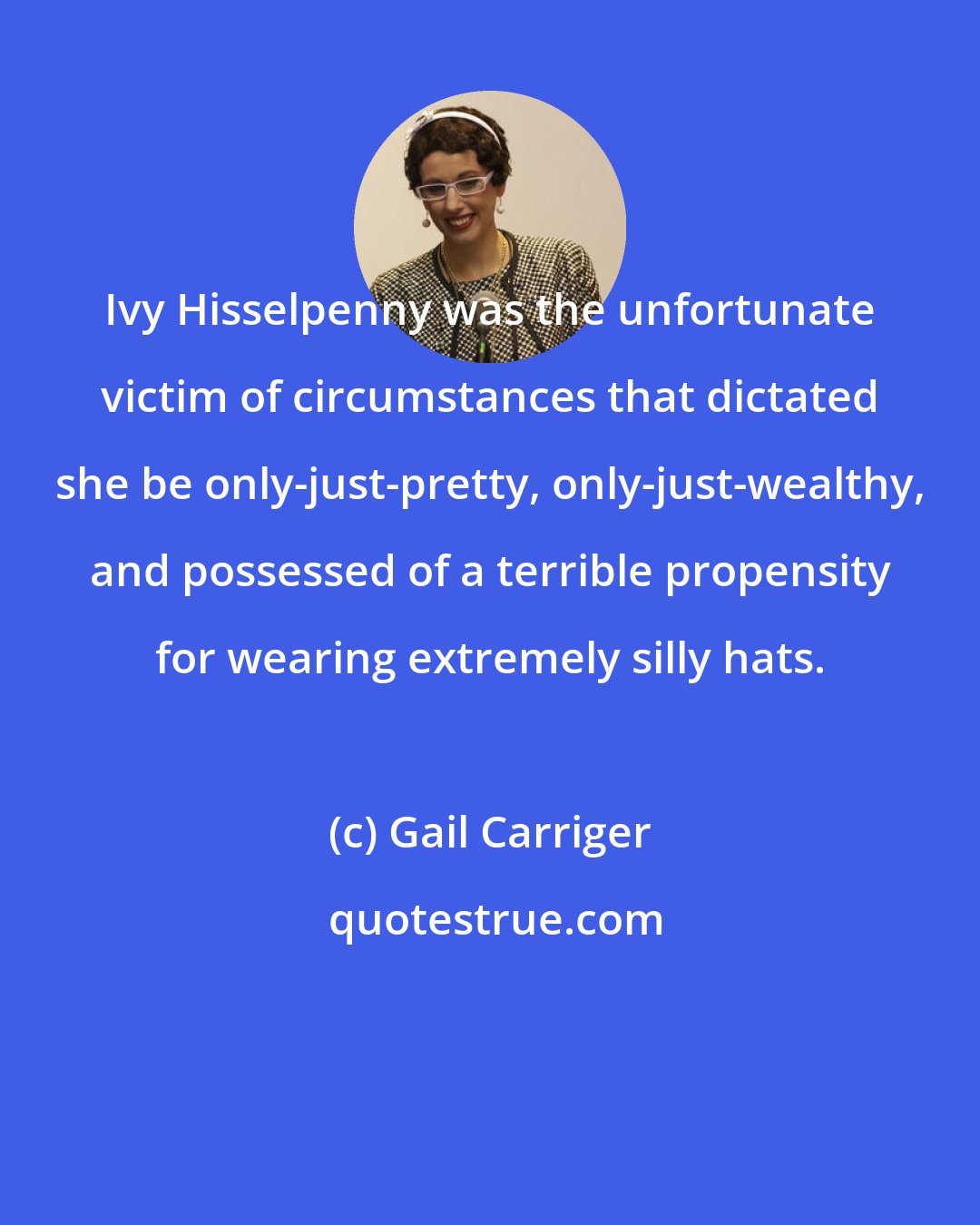 Gail Carriger: Ivy Hisselpenny was the unfortunate victim of circumstances that dictated she be only-just-pretty, only-just-wealthy, and possessed of a terrible propensity for wearing extremely silly hats.