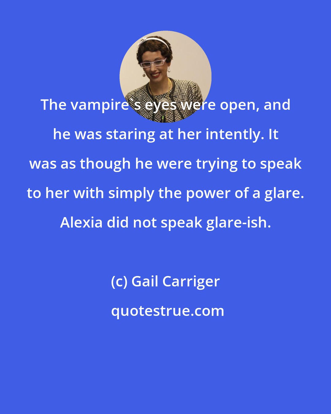 Gail Carriger: The vampire's eyes were open, and he was staring at her intently. It was as though he were trying to speak to her with simply the power of a glare. Alexia did not speak glare-ish.