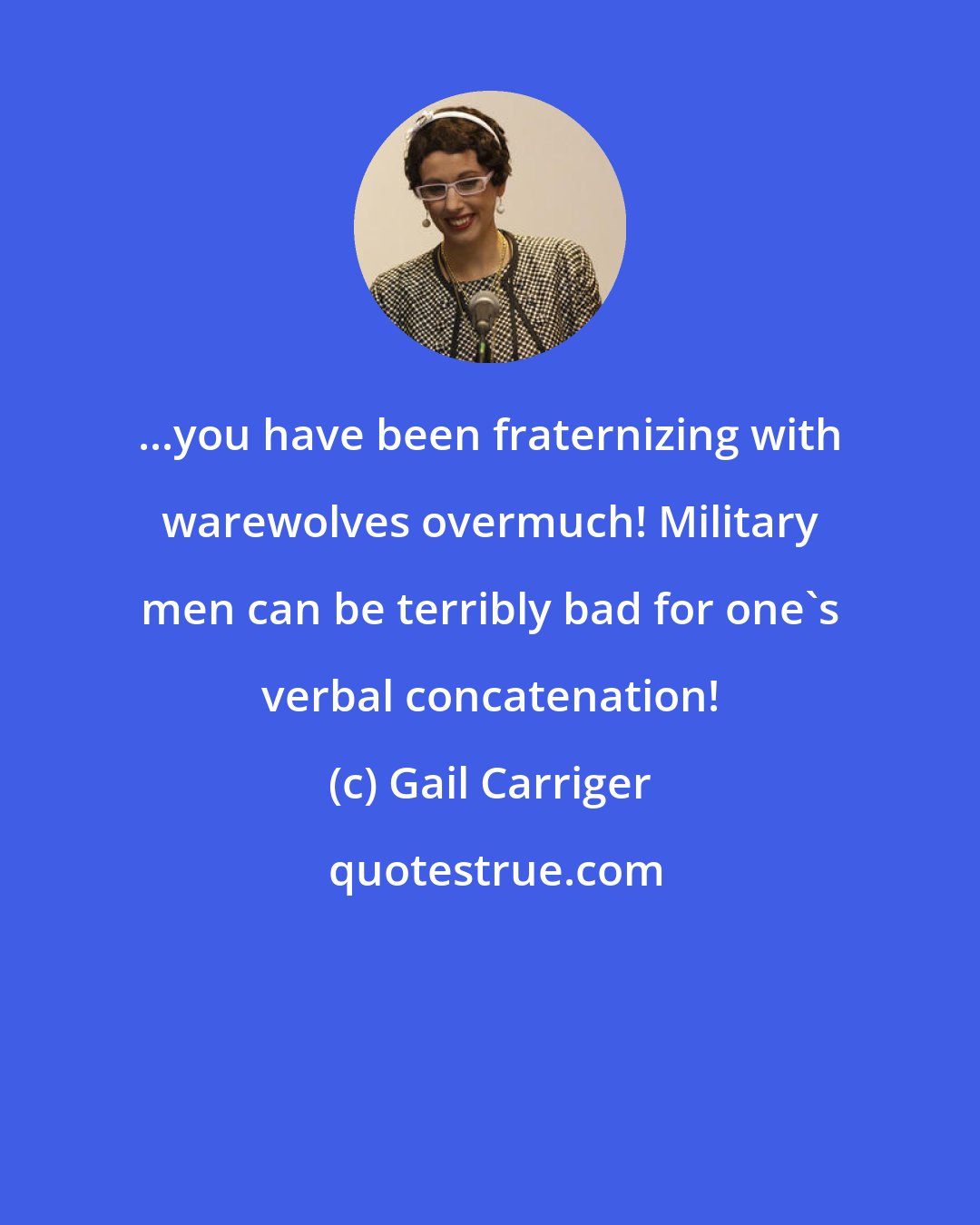 Gail Carriger: ...you have been fraternizing with warewolves overmuch! Military men can be terribly bad for one's verbal concatenation!