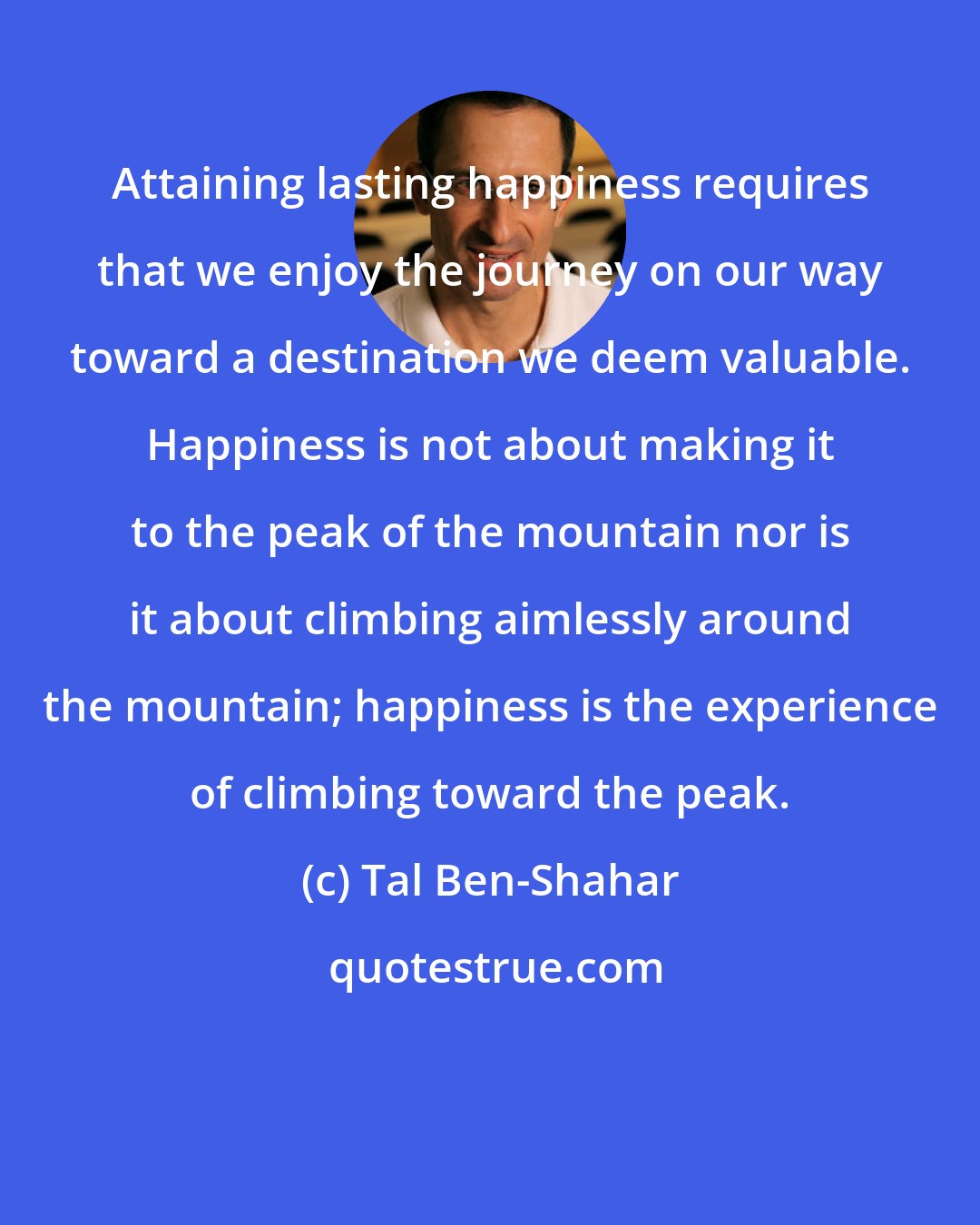 Tal Ben-Shahar: Attaining lasting happiness requires that we enjoy the journey on our way toward a destination we deem valuable. Happiness is not about making it to the peak of the mountain nor is it about climbing aimlessly around the mountain; happiness is the experience of climbing toward the peak.