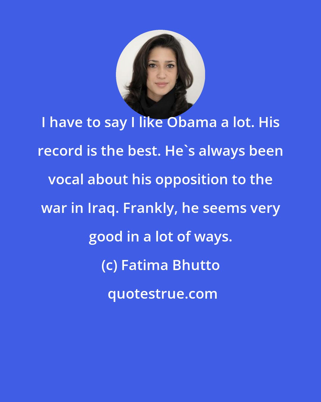 Fatima Bhutto: I have to say I like Obama a lot. His record is the best. He's always been vocal about his opposition to the war in Iraq. Frankly, he seems very good in a lot of ways.