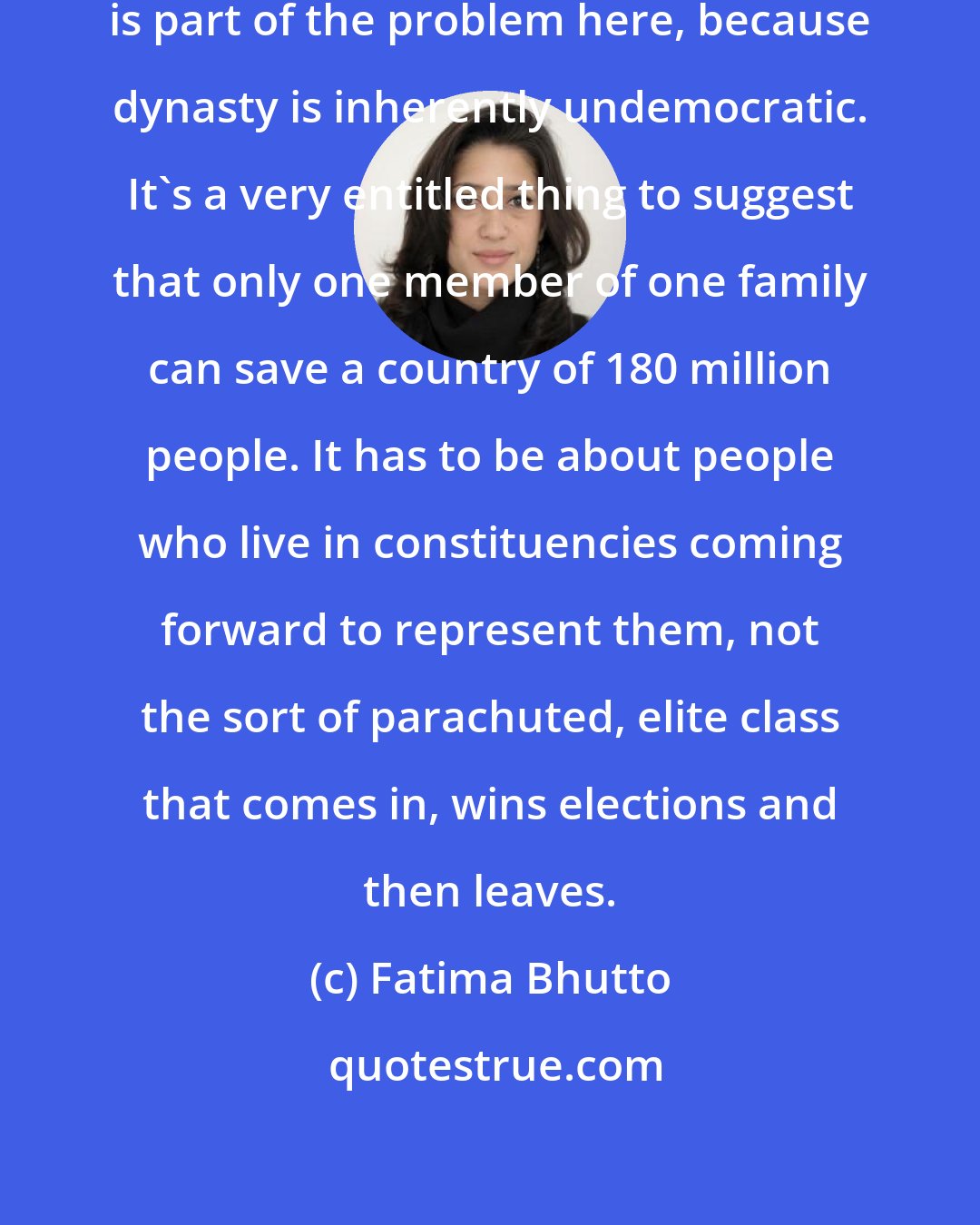 Fatima Bhutto: I think that our reliance on dynasty is part of the problem here, because dynasty is inherently undemocratic. It's a very entitled thing to suggest that only one member of one family can save a country of 180 million people. It has to be about people who live in constituencies coming forward to represent them, not the sort of parachuted, elite class that comes in, wins elections and then leaves.