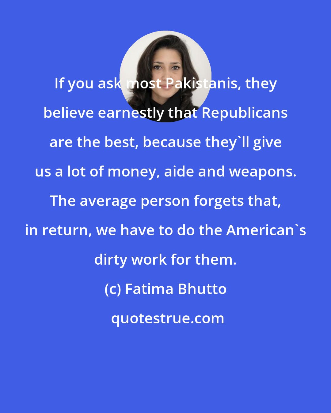 Fatima Bhutto: If you ask most Pakistanis, they believe earnestly that Republicans are the best, because they'll give us a lot of money, aide and weapons. The average person forgets that, in return, we have to do the American's dirty work for them.