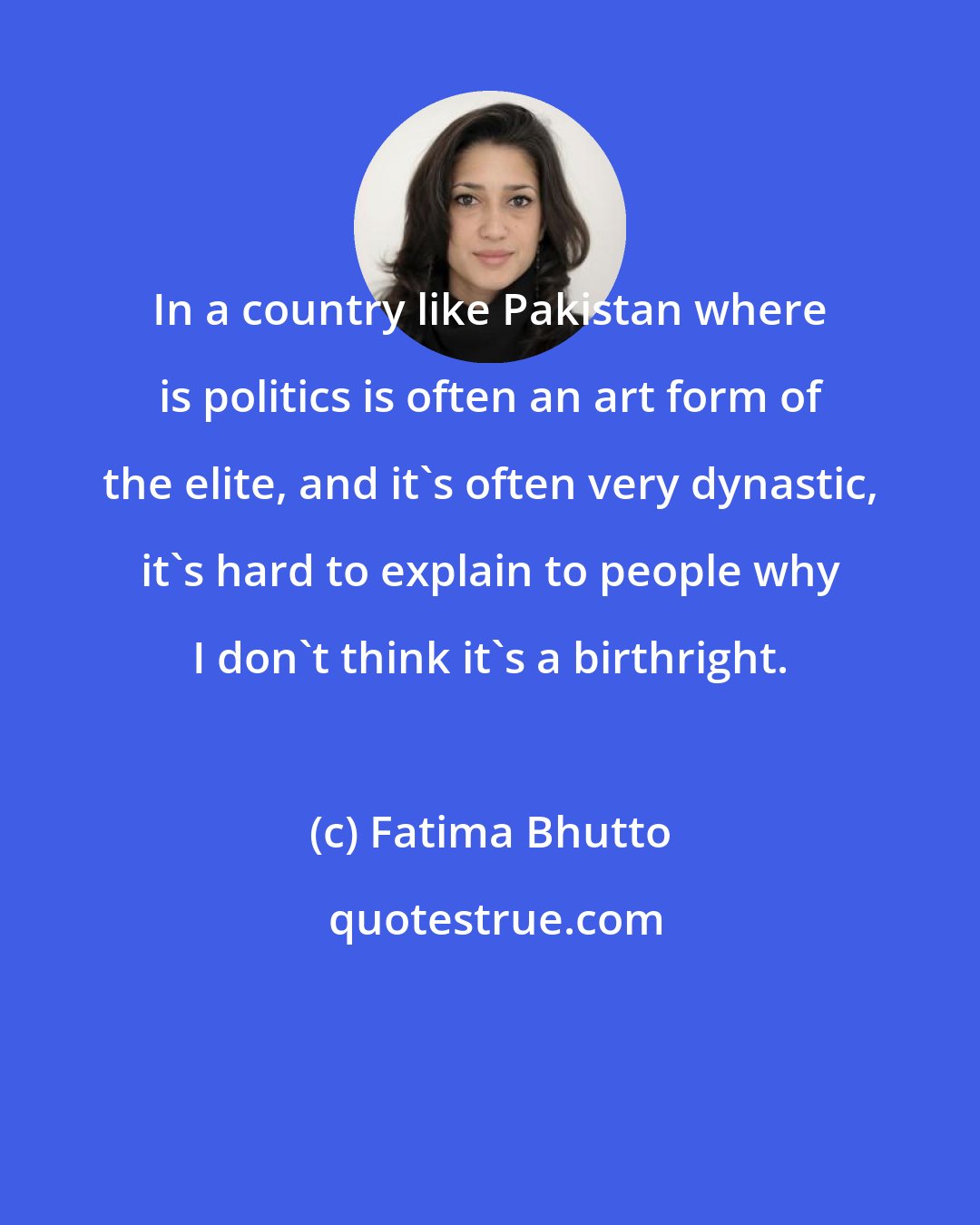 Fatima Bhutto: In a country like Pakistan where is politics is often an art form of the elite, and it's often very dynastic, it's hard to explain to people why I don't think it's a birthright.